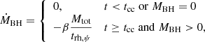 $$ \begin{aligned} \dot{M}_{\mathrm{BH} } = {\left\{ \begin{array}{ll} 0,&t < t_{\mathrm{cc} } \; \mathrm{or} \; M_{\mathrm{BH} }=0 \\ -\beta \dfrac{M_{\mathrm{tot} }}{t_{\rm rh, \psi }}&t \ge t_{\mathrm{cc} } \; \mathrm{and} \; M_{\mathrm{BH} }>0, \end{array}\right.} \end{aligned} $$