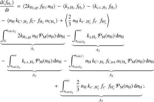$\eqalign{ & {{{\rm{d}}\left\langle {{f_{{{\rm{H}}_2}}}} \right\rangle } \over {{\rm{d}}t}} = \left\langle {2{k_{{{\rm{H}}_2},{\rm{gr}}}}{f_{{\rm{HI}}}}{n_{\rm{H}}}} \right\rangle - \left\langle {{k_{\gamma ,{{\rm{H}}_2}}}{f_{{{\rm{H}}_2}}}} \right\rangle - \left\langle {{k_{{\rm{c}}.{\rm{r}}.{{\rm{H}}_2}}}{f_{{{\rm{H}}_2}}}} \right\rangle \cr & - \left\langle {{n_{\rm{H}}}{k_{{{\rm{C}}^ + },{{\rm{H}}_2}}}{f_{{{\rm{C}}^ + }}}{f_{{{\rm{H}}_2}}}{\alpha _{{\rm{C}}{{\rm{H}}_{\rm{x}}}}}} \right\rangle + \left\langle {{2 \over 3}{n_{\rm{H}}}{k_{{{\rm{e}}^ - },{\rm{H}}_3^ + }}{f_{{{\rm{e}}^ - }}}{f_{{\rm{H}}_3^ + }}} \right\rangle \cr & \underbrace {\int_0^{{n_{{\rm{crit, }},{{\rm{H}}_2}}}} 2 {k_{{{\rm{H}}_2},{\rm{gr}}}}{n_{\rm{H}}}{{\cal P}_{\rm{M}}}\left( {{n_{\rm{H}}}} \right){\rm{d}}{n_{\rm{H}}}}_{{A_1}} - \underbrace {\int_{{n_{{\rm{crit, }},{{\rm{H}}_{\rm{2}}}}}}^\infty {{k_{\gamma ,{{\rm{H}}_2}}}} {{\cal P}_{\rm{M}}}\left( {{n_{\rm{H}}}} \right){\rm{d}}{n_{\rm{H}}}}_{{A_2}} \cr & - \underbrace {\int_{{n_{{\rm{crit, }},{{\rm{H}}_2}}}}^\infty {{k_{{\rm{c}}.{\rm{r}},{{\rm{H}}_2}}}} {{\cal P}_{\rm{M}}}\left( {{n_{\rm{H}}}} \right){\rm{d}}{n_{\rm{H}}}}_{{A_3}} - \underbrace {\int_{{n_{{\rm{crit, }}{{\rm{H}}_2}}}}^{{n_{{\rm{crit,CI }}}}} {{n_{\rm{H}}}} {k_{{{\rm{C}}^ + },{{\rm{H}}_2}}}{f_{{\rm{C}},{\rm{ tot }}}}{\alpha _{{\rm{C}}{{\rm{H}}_{\rm{x}}}}}{{\cal P}_{\rm{M}}}\left( {{n_{\rm{H}}}} \right){\rm{d}}{n_{\rm{H}}}}_{{A_4}} \cr & \,\,\,\,\,\,\,\,\,\,\,\,\,\,\,\,\,\,\,\,\,\,\,\,\,\,\,\,\,\,\,\,\,\,\,\,\,\, + \underbrace {\int_{{n_{{\rm{crit, }}{{\rm{H}}_2}}}}^\infty {{2 \over 3}} {n_{\rm{H}}}{k_{{{\rm{e}}^ - },H_3^ + }}{f_{{{\rm{e}}^ - }}}{f_{{\rm{H}}_3^ + }}{{\cal P}_{\rm{M}}}\left( {{n_{\rm{H}}}} \right){\rm{d}}{n_{\rm{H}}}}_{{A_5}}; \cr} $