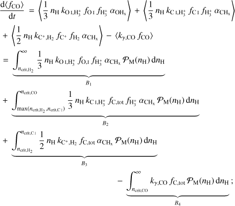 $\eqalign{ & {{{\rm{d}}\left\langle {{f_{{\rm{CO}}}}} \right\rangle } \over {{\rm{d}}t}} = \left\langle {{1 \over 3}{n_{\rm{H}}}{k_{{\rm{OI}},{\rm{H}}_3^ + }}{f_{{\rm{OI}}}}{f_{{\rm{H}}_3^ + }}{\alpha _{{\rm{O}}{{\rm{H}}_x}}}} \right\rangle + \left\langle {{1 \over 3}{n_{\rm{H}}}{k_{{\rm{CI}},{\rm{H}}_3^ + }}{f_{{\rm{CI}}}}{f_{{\rm{H}}_3^ + }}{\alpha _{{\rm{C}}{{\rm{H}}_{\rm{x}}}}}} \right\rangle \cr & + \left\langle {{1 \over 2}{n_{\rm{H}}}{k_{{{\rm{C}}^ + },{{\rm{H}}_2}}}{f_{{{\rm{C}}^ + }}}{f_{{{\rm{H}}_2}}}{\alpha _{{\rm{C}}{{\rm{H}}_{\rm{x}}}}}} \right\rangle - \left\langle {{k_{\gamma ,{\rm{CO}}}}{f_{{\rm{CO}}}}} \right\rangle \cr & = \underbrace {\int_{{n_{{\rm{criti, }}{{\rm{H}}_2}}}}^\infty {{1 \over 3}} {n_{\rm{H}}}{k_{{\rm{OI}},{\rm{H}}_3^ + }}{f_{{\rm{O}},{\rm{I}}}}{f_{{\rm{H}}_3^ + }}{\alpha _{{\rm{C}}{{\rm{H}}_{\rm{x}}}}}{{\cal P}_{\rm{M}}}\left( {{n_{\rm{H}}}} \right){\rm{d}}{n_{\rm{H}}}}_{{B_1}} \cr & + \underbrace {\int_{\max \left( {{n_{{\rm{crit, }},{{\rm{H}}_2}}},{n_{{\rm{crit, CI}}}}} \right)}^{{n_{{\rm{crit,Co }}}}} {{1 \over 3}} {n_{\rm{H}}}{k_{{\rm{CI}},{\rm{H}}_3^ + }}{f_{{\rm{C}},{\rm{ tot }}}}{f_{{\rm{H}}_3^ + }}{\alpha _{{\rm{C}}{{\rm{H}}_{\rm{x}}}}}{{\cal P}_{\rm{M}}}\left( {{n_{\rm{H}}}} \right){\rm{d}}{n_{\rm{H}}}}_{{B_2}} \cr & + \underbrace {\int_{{n_{{\rm{crit, }}{{\rm{H}}_2}}}}^{{n_{{\rm{crit,Cl }}}}} {{1 \over 2}} {n_{\rm{H}}}{k_{{{\rm{C}}^ + },{{\rm{H}}_2}}}{f_{{\rm{C}},{\rm{ tot }}}}{\alpha _{{\rm{C}}{{\rm{H}}_{\rm{x}}}}}{{\cal P}_{\rm{M}}}\left( {{n_{\rm{H}}}} \right){\rm{d}}{n_{\rm{H}}}}_{{B_3}} \cr & - \underbrace {\int_{{n_{{\rm{crit}}{\rm{. Co }}}}}^\infty {{k_{\gamma ,{\rm{Co}}}}} {f_{{\rm{C}},{\rm{ tot }}}}{{\cal A}_{\rm{M}}}\left( {{n_{\rm{H}}}} \right){\rm{d}}{n_{\rm{H}}}}_{{B_4}}; \cr} $