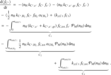 $\eqalign{ & {{{\rm{d}}\left\langle {{f_{{{\rm{C}}^ + }}}} \right\rangle } \over {{\rm{d}}t}} = - \left\langle {{n_{\rm{H}}}{k_{{{\rm{C}}^ + },{e^ - }}}{f_{{{\rm{C}}^ + }}}{f_{{{\rm{e}}^ - }}}} \right\rangle - \left\langle {{n_{\rm{H}}}{k_{{{\rm{C}}^ + },{{\rm{e}}^ - },{\rm{gr}}}}{f_{{{\rm{C}}^ + }}}{f_{{{\rm{e}}^ - }}}} \right\rangle \cr & - \left\langle {{1 \over 2}{n_{\rm{H}}}{k_{{{\rm{C}}^ + },{{\rm{H}}_2}}}{f_{{{\rm{C}}^ + }}}{f_{{{\rm{H}}_2}}}{\alpha _{{\rm{C}}{{\rm{H}}_{\rm{x}}}}}} \right\rangle + \left\langle {{k_{\gamma ,{\rm{CI}}}}{f_{{\rm{CI}}}}} \right\rangle \cr & = - \underbrace {\int_0^{{n_{{\rm{crit}},{\rm{CI}}}}} {{n_{\rm{H}}}} \left( {{k_{{{\rm{C}}^ + },{{\rm{e}}^ - }}} + {k_{{{\rm{C}}^ + },{{\rm{e}}^ - },{\rm{gr}}}}} \right){f_{{\rm{C}},{\rm{ tot }}}}{f_{{{\rm{e}}^ - }}}{{\cal P}_{\rm{M}}}\left( {{n_{\rm{H}}}} \right){\rm{d}}{n_{\rm{H}}}}_{{C_1}} \cr & - \underbrace {\int_{{n_{{\rm{crit, }},{{\rm{H}}_2}}}}^{{n_{{\rm{crit, Cl}}}}} {{1 \over 2}} {n_{\rm{H}}}{k_{{{\rm{C}}^ + },{{\rm{H}}_2}}}{f_{{\rm{C}},{\rm{ tot }}}}{\alpha _{{\rm{C}}{{\rm{H}}_{\rm{x}}}}}{{\cal P}_{\rm{M}}}\left( {{n_{\rm{H}}}} \right){\rm{d}}{n_{\rm{H}}}}_{{C_2}} \cr & \,\,\,\,\,\,\, + \underbrace {\int_{{n_{{\rm{crit, CI }}}}}^{{n_{{\rm{crit,Co }}}}} {{k_{\gamma ,{\rm{CI}}}}} {f_{{\rm{C}},{\rm{ tot }}}}{{\cal P}_{\rm{M}}}\left( {{n_{\rm{H}}}} \right){\rm{d}}{n_{\rm{H}}}}_{{C_3}}. \cr} $