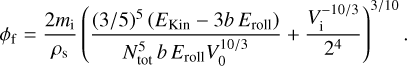 ${\phi _{\rm{f}}} = {{2{m_{\rm{i}}}} \over {{\rho _{\rm{s}}}}}{\left( {{{{{(3/5)}^5}\left( {{E_{{\rm{Kin}}}} - 3b{E_{{\rm{roll}}}}} \right)} \over {N_{{\rm{tot}}}^5b{E_{{\rm{roll}}}}V_0^{10/3}}} + {{V_{\rm{i}}^{ - 10/3}} \over {{2^4}}}} \right)^{3/10}}.$