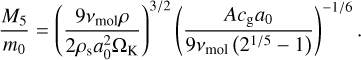 ${{{{M_5}} \over {{m_0}}} = {{\left( {{{9{v_{{\rm{mol}}}}\rho } \over {2{\rho _{\rm{s}}}a_0^2{{\rm{\Omega }}_{\rm{K}}}}}} \right)}^{3/2}}{{\left( {{{A{c_{\rm{g}}}{a_0}} \over {9{v_{{\rm{mol}}}}\left( {{2^{1/5}} - 1} \right)}}} \right)}^{ - 1/6}}.}$
