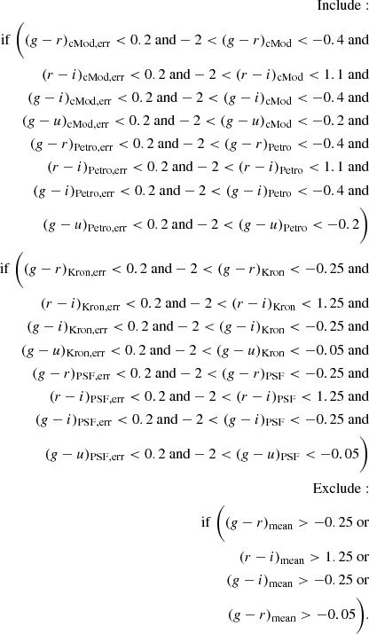 $$ \begin{aligned} \begin{aligned} \mathrm{Include:} \\ \mathrm{if} ~ \Bigg ( (g-r)_{\rm cMod,err} < 0.2 ~ \mathrm{and } -2 < (g-r)_{\rm cMod} < -0.4 ~ \mathrm{and } \\ (r-i)_{\rm cMod,err} < 0.2 ~ \mathrm{and } -2 < (r-i)_{\rm cMod} < 1.1 ~ \mathrm{and } \\ (g-i)_{\rm cMod,err} < 0.2 ~ \mathrm{and } -2 < (g-i)_{\rm cMod} < -0.4 ~ \mathrm{and } \\ (g-u)_{\rm cMod,err} < 0.2 ~ \mathrm{and } -2 < (g-u)_{\rm cMod} < -0.2 ~ \mathrm{and } \\ (g-r)_{\rm Petro,err} < 0.2 ~ \mathrm{and } -2 < (g-r)_{\rm Petro} < -0.4 ~ \mathrm{and } \\ (r-i)_{\rm Petro,err} < 0.2 ~ \mathrm{and } -2 < (r-i)_{\rm Petro} < 1.1 ~ \mathrm{and } \\ (g-i)_{\rm Petro,err} < 0.2 ~ \mathrm{and } -2 < (g-i)_{\rm Petro} < -0.4 ~ \mathrm{and } \\ (g-u)_{\rm Petro,err} < 0.2 ~ \mathrm{and } -2 < (g-u)_{\rm Petro} < -0.2 \Bigg )\\ \mathrm{if} ~ \Bigg ( (g-r)_{\rm Kron,err} < 0.2 ~ \mathrm{and } -2 < (g-r)_{\rm Kron} < -0.25 ~ \mathrm{and } \\ (r-i)_{\rm Kron,err} < 0.2 ~ \mathrm{and } -2 < (r-i)_{\rm Kron} < 1.25 ~ \mathrm{and } \\ (g-i)_{\rm Kron,err} < 0.2 ~ \mathrm{and } -2 < (g-i)_{\rm Kron} < -0.25 ~ \mathrm{and } \\ (g-u)_{\rm Kron,err} < 0.2 ~ \mathrm{and } -2 < (g-u)_{\rm Kron} < -0.05 ~ \mathrm{and } \\ (g-r)_{\rm PSF,err} < 0.2 ~ \mathrm{and } -2 < (g-r)_{\rm PSF} < -0.25 ~ \mathrm{and } \\ (r-i)_{\rm PSF,err} < 0.2 ~ \mathrm{and } -2 < (r-i)_{\rm PSF} < 1.25 ~ \mathrm{and } \\ (g-i)_{\rm PSF,err} < 0.2 ~ \mathrm{and } -2 < (g-i)_{\rm PSF} < -0.25 ~ \mathrm{and } \\ (g-u)_{\rm PSF,err} < 0.2 ~ \mathrm{and } -2 < (g-u)_{\rm PSF} < -0.05 \Bigg ) \\ \mathrm{Exclude:}\\ \mathrm{if} ~ \Bigg ( (g-r)_{\rm mean} > -0.25 ~ \mathrm{or } \\ (r-i)_{\rm mean} > 1.25 ~ \mathrm{or } \\ (g-i)_{\rm mean} > -0.25 ~ \mathrm{or } \\ (g-r)_{\rm mean} > -0.05 \Bigg ). \\ \end{aligned} \end{aligned} $$