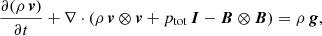 $$ \begin{aligned} \frac{\partial (\rho \, \boldsymbol{v})}{\partial t}+ \nabla \cdot (\rho \, \boldsymbol{v} \otimes \boldsymbol{v}+p_{\rm tot}\,\boldsymbol{I}-\boldsymbol{B} \otimes \boldsymbol{B})&= \rho \, \boldsymbol{g}, \end{aligned} $$