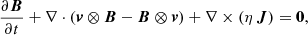 $$ \begin{aligned} \frac{\partial \boldsymbol{B}}{\partial t} + \nabla \cdot (\boldsymbol{v}\otimes \boldsymbol{B} - \boldsymbol{B} \otimes \boldsymbol{v}) + \nabla \times (\eta \,\boldsymbol{J})&= \mathbf 0 ,\end{aligned} $$