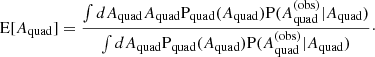 $$ \begin{aligned} \mathrm{E}[A_{\mathrm{quad} }] = \frac{\int dA_{\mathrm{quad} } A_{\mathrm{quad} }\mathrm{P}_{\rm quad}(A_{\mathrm{quad} })\mathrm{P}(A_{\mathrm{quad} }^{(\mathrm{obs} )}|A_{\mathrm{quad} })}{\int dA_{\mathrm{quad} } \mathrm{P}_{\rm quad}(A_{\mathrm{quad} })\mathrm{P}(A_{\mathrm{quad} }^{(\mathrm{obs} )}|A_{\mathrm{quad} })}\cdot \end{aligned} $$