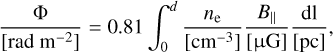 $\[\frac{\Phi}{\left[\mathrm{rad} ~\mathrm{m}^{-2}\right]}=0.81 \int_0^d \frac{n_{\mathrm{e}}}{\left[\mathrm{cm}^{-3}\right]} \frac{B_{\|}}{[\mathrm{\mu} \mathrm{G}]} \frac{\mathrm{dl}}{[\mathrm{pc}]}\]$