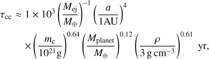 $\eqalign{ & {\tau _{{\rm{cc}}}} \approx 1 \times {10^3}{\left( {{{{M_{{\rm{ej}}}}} \over {{M_ \oplus }}}} \right)^{ - 1}}{\left( {{a \over {1{\rm{AU}}}}} \right)^4} \cr & \,\,\,\,\,\,\,\,\,\,\,\, \times {\left( {{{{m_{\rm{c}}}} \over {{{10}^{21}}{\rm{g}}}}} \right)^{0.64}}{\left( {{{{M_{{\rm{planet}}}}} \over {{M_ \oplus }}}} \right)^{0.12}}{\left( {{\rho \over {3{\rm{g}}{\rm{c}}{{\rm{m}}^{ - 3}}}}} \right)^{0.61}}{\rm{yr}}, \cr} $