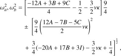 $\eqalign{ & \omega _a^2,\omega _b^2 = \left[ {{{ - 12A + 3B + 9C} \over 4} - {1 \over 2} - {3 \over 2}\nu \kappa } \right]{9 \over 4} \cr & & \,\,\,\, \pm \left[ {{9 \over 4}{{\left( {{{12A - 7B - 5C} \over 2}\nu \kappa } \right)}^2}} \right] \cr & & \,\,\,\, + {3 \over 4}( - 20A + 17B + 3I) - {3 \over 2}\nu \kappa + {1 \over 4}{]^{{1 \over 2}}}, \cr} $