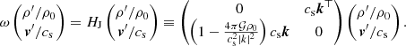 $$ \begin{aligned} \omega \begin{pmatrix} \rho^\prime /\rho _0 \\ \boldsymbol{v}^\prime /c_{\rm s} \end{pmatrix} = H_{\rm J}\begin{pmatrix} \rho^\prime /\rho _0 \\ \boldsymbol{v}^\prime /c_{\rm s} \end{pmatrix} \equiv \begin{pmatrix} 0&c_{\rm s} \boldsymbol{k}^\top \\ \left(1-\frac{4\pi \mathcal{G} \rho _0}{c_{\rm s}^2\vert k\vert ^2}\right)c_{\rm s} \boldsymbol{k}&0 \end{pmatrix} \begin{pmatrix} \rho^\prime /\rho _0 \\ \boldsymbol{v}^\prime /c_{\rm s} \end{pmatrix}. \end{aligned} $$