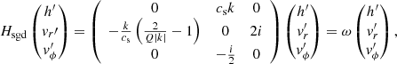 $$ \begin{aligned} H_{\rm sgd}\begin{pmatrix} h^\prime \\ { v}_r\prime \\ { v}_\phi^\prime \end{pmatrix}=\left( \begin{array}{ccc} 0&c_{\rm s} k&0 \\ -\frac{k}{c_{\rm s}} \left(\frac{2}{Q|k| }-1\right)&0&2 i \\ 0&-\frac{i}{2}&0 \\ \end{array} \right)\begin{pmatrix} h^\prime \\ { v}_r^\prime \\ { v}_\phi^\prime \end{pmatrix}=\omega \begin{pmatrix} h^\prime \\ { v}_r^\prime \\ { v}_\phi^\prime \end{pmatrix}, \end{aligned} $$