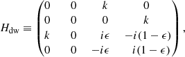 $$ \begin{aligned}&H_{\rm dw} \equiv \begin{pmatrix} 0&\;\;\; 0&\;\;\;\; k&0 \\ 0&\;\;\; 0&\;\;\;\; 0&k \\ k&\;\;\; 0&\;\;\;\; i\epsilon&\;-i(1-\epsilon ) \\ 0&\;\;\; 0&\; -i\epsilon&\;\;\;i(1-\epsilon ) \end{pmatrix}, \end{aligned} $$