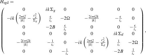 $$ \begin{aligned}&H_{\rm sgd} = \nonumber \\&\left( \begin{array}{cccccc} 0&i k \Sigma _g&0&0&0&0 \\ -i k \left(\frac{2 \pi \mathcal{G} }{| k| }-\frac{c_g^2}{\Sigma _g}\right)&\frac{\epsilon }{t_s}&-2 \Omega&-\frac{2 i \pi \mathcal{G} k}{| k| }&-\frac{\epsilon }{t_s}&0 \\ 0&-2 B&\frac{\epsilon }{t_s}&0&0&-\frac{\epsilon }{t_s} \\ 0&0&0&0&i k \Sigma _d&0 \\ -\frac{2 i \pi \mathcal{G} k}{| k| }&-\frac{1}{t_s}&0&-i k \left(\frac{2 \pi \mathcal{G} }{| k| }-\frac{c_d^2}{\Sigma _d}\right)&\frac{1}{t_s}&-2 \Omega \\ 0&0&-\frac{1}{t_s}&0&-2 B&\frac{1}{t_s} \\ \end{array} \right), \end{aligned} $$
