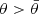 $ \theta > \bar{\theta} $