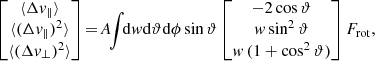 $$ \begin{aligned} \begin{bmatrix} \langle \Delta v_{\parallel } \rangle \\ \langle (\Delta v_{\parallel })^2 \rangle \\ \langle (\Delta v_{\perp })^2 \rangle \end{bmatrix} \!=\! A \!\! \int \!\! \mathrm{d} w \mathrm{d} \vartheta \mathrm{d} \phi \sin \vartheta \begin{bmatrix} - 2 \cos \vartheta \\ w \sin ^2 \vartheta \\ w \, (1+\cos ^2 \vartheta ) \end{bmatrix} F_{\mathrm{rot}} , \end{aligned} $$