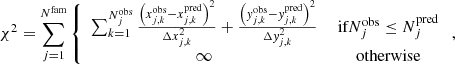 $$ \begin{aligned} \chi ^2 = \sum _{j=1}^{N^\text{fam}} \left\{ \begin{array}{cc} \sum _{k=1}^{N_j^\text{obs}} \frac{\left(x_{j,k}^\text{obs} - x_{j,k}^\text{pred} \right)^2 }{\Delta x_{j,k}^2} + \frac{\left({ y}_{j,k}^\text{obs} - { y}_{j,k}^\text{pred} \right)^2 }{\Delta { y}_{j,k}^2}&\text{ if} N_j^\text{obs} \le N_j^\text{pred}\\ \infty&\text{ otherwise} \end{array} \right. , \end{aligned} $$