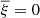 $ \overline{\xi}=0 $