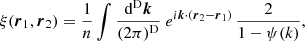 $$ \begin{aligned} \xi (\boldsymbol{r}_{1},\boldsymbol{r}_{2}) =\frac{1}{n} \int \frac{\mathrm{d}^\mathrm{D}\boldsymbol{k}}{(2\pi )^\mathrm{D}}\ e^{{i}\boldsymbol{k} \cdot (\boldsymbol{r}_{2}-\boldsymbol{r}_{1})}\,\frac{2}{1-\psi (k)}, \end{aligned} $$