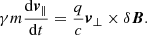 $$ \begin{aligned} \gamma m\frac{\mathrm{d}\boldysmbol{ v}_\parallel }{\mathrm{d}t}=\frac{q}{c}\boldysmbol{ v}_\perp \times \delta \boldysmbol{B}. \end{aligned} $$