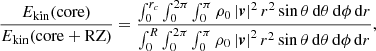 $$ \begin{aligned} \frac{E_{\rm kin}(\mathrm{core} )}{E_{\rm kin}(\mathrm{core + RZ} )} = \frac{\int _0^{r_c} \int _0^{2\pi } \int _0^\pi \rho _0 \left|\boldsymbol{v} \right|^2 r^2 \sin {\theta } \,\mathrm{d} \theta \,\mathrm{d} \phi \,\mathrm{d} r}{\int _0^{R} \int _0^{2\pi } \int _0^\pi \rho _0 \left|\boldsymbol{v} \right|^2 r^2 \sin {\theta } \,\mathrm{d} \theta \,\mathrm{d} \phi \,\mathrm{d} r}, \end{aligned} $$