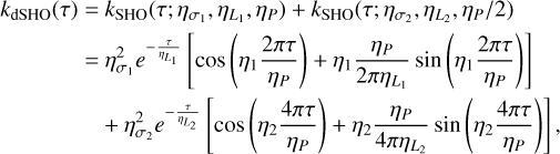 $\matrix{ {{k_{{\rm{dSHO}}}}(\tau ) = {k_{{\rm{SHO}}}}\left( {\tau ;{\eta _{{\sigma _1}}},{\eta _{{L_1}}},{\eta _P}} \right) + {k_{{\rm{SHO}}}}\left( {\tau ;{\eta _{{\sigma _2}}},{\eta _{{L_2}}},{\eta _P}/2} \right)} \cr { = \eta _{{\sigma _1}}^2{e^{ - {\tau \over {{\eta _{{L_1}}}}}}}\left[ {\cos \left( {{\eta _1}{{2\pi \tau } \over {{\eta _P}}}} \right) + {\eta _1}{{{\eta _P}} \over {2\pi {\eta _{{L_1}}}}}\sin \left( {{\eta _1}{{2\pi \tau } \over {{\eta _P}}}} \right)} \right]} \cr { + \eta _{{\sigma _2}}^2{e^{ - {\tau \over {{\eta _{{L_2}}}}}}}\left[ {\cos \left( {{\eta _2}{{4\pi \tau } \over {{\eta _P}}}} \right) + {\eta _2}{{{\eta _P}} \over {4\pi {\eta _{{L_2}}}}}\sin \left( {{\eta _2}{{4\pi \tau } \over {{\eta _P}}}} \right)} \right],} \cr } $