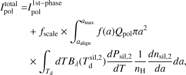 $\eqalign{ & I_{{\rm{pol}}}^{{\rm{total}}} = I_{{\rm{pol}}}^{1{\rm{st - phase}}} \cr & & + {f_{{\rm{scale}}}} \times \int_{{a_{{\rm{align}}}}}^{{a_{{\rm{max}}}}} f (a){Q_{{\rm{pol}}}}\pi {a^2} \cr & & \times \int_{{T_{\rm{d}}}} d T{B_\lambda }(T_{\rm{d}}^{{\rm{sil}},2}){{d{P_{{\rm{sil}},2}}} \over {dT}}{1 \over {{n_{\rm{H}}}}}{{d{n_{{\rm{sil}},2}}} \over {da}}da, \cr} $