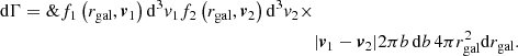 $$ \begin{aligned} \mathrm{d}\Gamma =\&f_1\left(r_{\mathrm{gal} },\boldsymbol{v}_1\right)\mathrm{d}^3v_1f_2\left(r_{\mathrm{gal} },\boldsymbol{v}_2\right)\mathrm{d}^3v_2 \times \nonumber \\&|\boldsymbol{v}_1-\boldsymbol{v}_2|2\pi b\,\mathrm{d}b\,4\pi r^2_{\mathrm{gal} }\mathrm{d}r_{\mathrm{gal} }. \end{aligned} $$