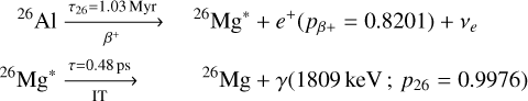 $\matrix{ {^{26}{\rm{Al}}\mathrel{\mathop{\kern0pt\longrightarrow}\limits_{{\beta ^ + }}^{{\tau _{26}} = 1.03{\rm{Myr}}}} } & {^{26}{\rm{M}}{{\rm{g}}^*} + {e^ + }\left( {{p_{\beta + }} = 0.8201} \right) + {v_e}} \cr {^{26}{\rm{M}}{{\rm{g}}^*}\buildrel {\tau = 0.48{\rm{ps}}} \over \longrightarrow } & {{{_I}^{26}}{\rm{Mg}} + \gamma \left( {1809{\rm{keV}};{p_{26}} = 0.9976} \right)} \cr } $