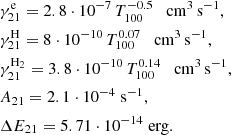 $$ \begin{aligned}&\gamma ^\mathrm{e}_{21} = 2.8\cdot 10^{-7} \, {T_{100}^{-0.5}} \quad \mathrm{cm^3\,s^{-1}},\\&\gamma ^\mathrm{H}_{21} = 8\cdot 10^{-10} \, {T_{100}^{0.07}} \quad \mathrm{cm^3\,s^{-1}},\\&\gamma ^\mathrm{H_2}_{21} = 3.8\cdot 10^{-10} \, {T_{100}^{0.14}} \quad \mathrm{cm^3\,s^{-1}},\\&A_{21} = 2.1 \cdot 10^{-4} \; \mathrm{s^{-1}},\\&\Delta E_{21} = 5.71 \cdot 10^{-14} \; \mathrm{erg}. \end{aligned} $$