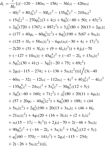 $$ \begin{aligned} d_{\rm L}&=\frac{c}{H_0}[z (-120 - 180 s_0 - 156 z - 36 l_0 z - 426 s_0 z \nonumber \\&\quad - 40 z^2 + 80 j_0^3 z^2 - 30 l_0 z^2 - 135 q_0^6 z^2 - 210 s_0 z^2 \nonumber \\&\quad + 15 s_0^2 z^2 - 270 q_0^5 z (3 + 4 z) + 9 q_0^4 (-60 + 50 z + 63 z^2) \nonumber \\&\quad + 2 q_0^3 (720 + 1767 z + 887 z^2) + 3 j_0^2 (80 + 20 (13 + 2 q_0) z \nonumber \\&\quad + (177 + 40 q_0 - 60 q_0^2) z^2) + 6 q_0^2 (190 + 5 (67 + 9 s_0) z \nonumber \\&\quad + (125 + 3 l_0 + 58 s_0) z^2) -6 q_0 (s_0 (-30 + 4 z + 17 z^2) \nonumber \\&\quad - 2 (20 + (31 + 3 l_0) z + (9 + 4 l_0) z^2)) + 6 j_0 (-70 \nonumber \\&\quad + (-127 + 10 s_0) z + 45 q_0^4 z^2 + (-47 - 2 l_0 + 13 s_0) z^2 \nonumber \\&\quad + 5 q_0^3 z (30 + 41 z) - 3 q_0^2 (-20 + 75 z + 69 z^2) \nonumber \\&\quad + 2 q_0 (-115 - 274 z + (-136 + 5 s_0) z^2)))]\Big /[3(-40 \nonumber \\&\quad - 60 s_0 - 32 z - 12 l_0 z - 112 s_0 z - 4 z^2 + 40 j_0^3 z^2 - 4 l_0 z^2 \nonumber \\&\quad - 135 q_0^6 z^2 - 24 s_0 z^2 + 5 s_0^2 z^2 - 30 q_0^5 z (12 + 5 z) \nonumber \\&\quad + 3 q_0^4 (-60 + 160 z + 71 z^2) +j_0^2 (80 + 20 (11 + 4 q_0) z \nonumber \\&\quad + (57 + 20 q_0 - 40 q_0^2) z^2) + 6 q_0^3 (80 + 188 z + (44 \nonumber \\&\quad + 5 s_0) z^2) + 2 q_0^2 (190 + 20 (13 + 3 s_0) z + (46 + 6 l_0 \nonumber \\&\quad + 21 s_0) z^2)+4 q_0 (20 + (16 + 3 l_0) z + (2 + l_0) z^2 \nonumber \\&\quad + s_0 (15 - 17 z - 9 z^2))+2 j_0 (-70 + 2 (-46 + 5 s_0) z \nonumber \\&\quad + 90 q_0^4 z^2 + (-16 - 2 l_0 + 3 s_0) z^2 + 15 q_0^3 z (12 + 5 z) \nonumber \\&\quad + q_0^2 (60 - 370 z - 141 z^2) + 2 q_0 (-115 - 234 z \nonumber \\&\quad + 2 (-26 + 5 s_0) z^2)))], \end{aligned} $$