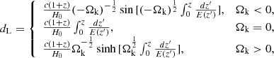 $$ \begin{aligned} d_{\rm L} = {\left\{ \begin{array}{ll} \frac{c(1+z)}{H_{0}}(-\Omega _{\rm k})^{-\frac{1}{2}} \sin {[(-\Omega _{\rm k})^{\frac{1}{2}} \int _{0}^{z} \frac{dz^\prime }{E(z^\prime )}]},&\Omega _{\rm k} < 0, \\ \frac{c(1+z)}{H_{0}} \int _{0}^{z} \frac{dz^\prime }{E(z^\prime )},&\Omega _{\rm k} = 0,\\ \frac{c(1+z)}{H_{0}}\Omega _{\rm k}^{-\frac{1}{2}} \sinh {[\Omega _{\rm k}^{\frac{1}{2}} \int _{0}^{z} \frac{dz^\prime }{E(z^\prime )}]},&\Omega _{\rm k} > 0, \end{array}\right.} \end{aligned} $$