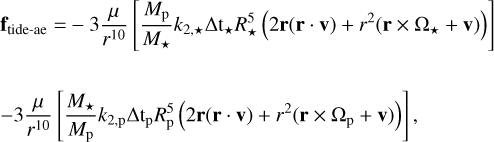 $\eqalign{ & {{\bf{f}}_{{\rm{tide - ae}}}} = - 3{\mu \over {{r^{10}}}}\left[ {{{{M_{\rm{p}}}} \over {{M_ \star }}}{k_{2, \star }}\Delta {{\bf{t}}_ \star }R_ \star ^5\left( {2{\bf{r}}({\bf{r}} \cdot {\bf{v}}) + {r^2}({\bf{r}} \times {\Omega _ \star } + {\bf{v}})} \right)} \right] \cr & - 3{\mu \over {{r^{10}}}}\left[ {{{{M_ \star }} \over {{M_{\rm{p}}}}}{k_{2,{\rm{p}}}}\Delta {{\rm{t}}_{\rm{p}}}R_{\rm{p}}^5\left( {2{\bf{r}}({\bf{r}} \cdot {\bf{v}}) + {r^2}({\bf{r}} \times {\Omega _{\rm{p}}} + {\bf{v}})} \right)} \right], \cr} $