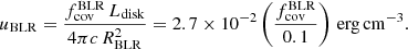$$ \begin{aligned} u_{\rm BLR}=\frac{f_{\rm cov}^\mathrm{BLR}\,L_{\rm disk}}{4\pi c\,R_{\rm BLR}^2}=2.7\times 10^{-2} \left(\frac{f_{\rm cov}^\mathrm{BLR}}{0.1}\right)\,\mathrm{erg\,cm^{-3}}. \end{aligned} $$