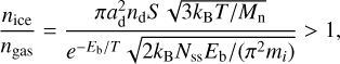 ${{{n_{{\rm{ice }}}}} \over {{n_{{\rm{gas }}}}}} = {{\pi a_{\rm{d}}^2{n_{\rm{d}}}S\sqrt {3{k_{\rm{B}}}T/{M_{\rm{n}}}} } \over {{e^{ - {E_{\rm{b}}}/T}}\sqrt {2{k_{\rm{B}}}{N_{{\rm{ss}}}}{E_{\rm{b}}}/\left( {{\pi ^2}{m_i}} \right)} }} > 1,$