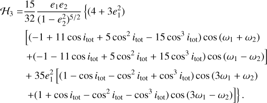 $\[\begin{aligned}\mathcal{H}_3= & \frac{15}{32} \frac{e_1 e_2}{\left(1-e_2^2\right)^{5 / 2}}\left\{\left(4+3 e_1^2\right)\right. \\& {\left[\left(-1+11 \cos i_{\mathrm{tot}}+5 \cos ^2 i_{\mathrm{tot}}-15 \cos ^3 i_{\mathrm{tot}}\right) \cos ~\left(\omega_1+\omega_2\right)\right.} \\& \left.+\left(-1-11 \cos i_{\mathrm{tot}}+5 \cos ^2 i_{\mathrm{tot}}+15 \cos ^3 i_{\mathrm{tot}}\right) \cos ~\left(\omega_1-\omega_2\right)\right] \\& +35 e_1^2\left[\left(1-\cos i_{\mathrm{tot}}-\cos ^2 i_{\mathrm{tot}}+\cos ^3 i_{\mathrm{tot}}\right) \cos ~\left(3 \omega_1+\omega_2\right)\right. \\& \left.\left.+\left(1+\cos i_{\mathrm{tot}}-\cos ^2 i_{\mathrm{tot}}-\cos ^3 i_{\mathrm{tot}}\right) \cos ~\left(3 \omega_1-\omega_2\right)\right]\right\}.\end{aligned}\]$