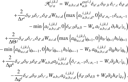 $\[\begin{aligned}&\qquad\qquad\qquad\qquad \mathcal{A}_{\alpha^{\prime} \alpha}^{i, j, k, l}=W_{a, b, c, d} ~\kappa_{a, b}^{\mathrm{ext}^{ i, j}} \delta_{a^{\prime}, a} ~\delta_{b^{\prime}, b} ~\delta_{c^{\prime}, c} ~\delta_{d^{\prime}, d} \\&~\quad +\frac{2}{\Delta r^i} \delta_{b^{\prime}, b} \delta_{c^{\prime}, c} \delta_{d^{\prime}, d} W_{b, c, d}\left(\max \left\{a_{\tilde{r}_{a, b, c, d}}^{i, j, k, l}, 0\right\} \delta_{a^{\prime}, n_a-1} \delta_{a, n_a-1}\right.\\&\qquad\qquad\qquad-\min \left\{a_{\tilde{r}_{a, b, c, d}^{i, j, k, l}, ~0\}} \delta_{a^{\prime}, 0} \delta_{a, 0}-\left.W_a a_{\tilde{r} a, b, c, d}^{i, j, k, l} \partial_{\tilde{r}} h_{a^{\prime}}\right|_{\tilde{r}_a}\right)\\& +\frac{2}{\Delta\Theta^j} \delta_{a^{\prime}, a} \delta_{b^{\prime}, b} \delta_{d^{\prime}, d} W_{a, c, d}\left(\left.\left.\max \left\{\left.a_{\tilde{\Theta}_{a, c, d}}^{i, j, k,l}\right|_{\tilde{\Theta}=1}, 0\right\} h_{b^{\prime}}\right|_{\tilde{\Theta}=1} h_b\right|_{\tilde{\Theta}=1}\right. \\- & \left.\left.\left.\min \left\{\left.a_{\tilde{\Theta}_{a, c, d}}^{i, j, k, l}\right|_{\tilde{\Theta}=-1}, 0\right\} h_{b^{\prime}}\right|_{\tilde{\Theta}=-1} h_b\right|_{\tilde{\Theta}=-1}-\left.W_b ~a_{\tilde{\Theta}_{a, b, c, d}}^{i, j, k, l}{ } \partial_{\tilde{\Theta}} h_{b^{\prime}}\right|_{\tilde{\Theta}_b}\right)\\&+\frac{2}{\Delta \mu^k} \delta_{a^{\prime}, a} \delta_{b^{\prime}, b} \delta_{d^{\prime}, d} W_{a, b, d} a_{\tilde{\mu}_{a, b, c, d}}^{i, j, k, l} \left(\delta_{c^{\prime}, n_c-1} \delta_{c, n_c-1}-W_c \partial_{\tilde{\mu}} h_{c^{\prime}} |\tilde{{\mu}}_c\right)\\&\qquad\quad-\frac{2}{\Delta \varphi^{l}} \delta_{a^{\prime}, a} \delta_{b^{\prime}, b} \delta_{c^{\prime}, c} W_{a, b, c} a_{\tilde{\varphi} a, b, c, d}^{i, j, k, l}\left(\delta_{d^{\prime}, 0} \delta_{d, 0}+W_d \partial_{\tilde{\varphi}} h_{d^{\prime} |\tilde{\varphi}_{_d}}\right).\end{aligned}\]$