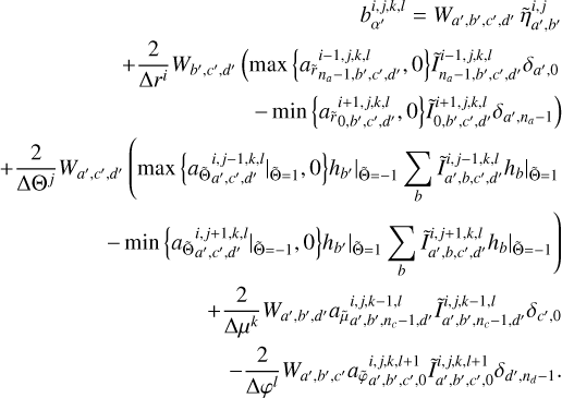 $\[\begin{aligned}b_{\alpha^{\prime}}^{i, j, k, l}=W_{a^{\prime}, b^{\prime}, c^{\prime}, d^{\prime}} ~\tilde{\eta}_{a^{\prime}, b^{\prime}}^{i, j}\\+\frac{2}{\Delta r^i} W_{b^{\prime}, c^{\prime}, d^{\prime}}\left(\max \left\{a_{\tilde{r}_{n_a-1, b^{\prime}, c^{\prime}, d^{\prime}}}^{i-1, j, k, l}, 0\right\} \tilde{I}_{n_a-1, b^{\prime}, c^{\prime}, d^{\prime}}^{i-1, j, k, l} \delta_{a^{\prime}, 0}\right.\\\left.-\min \left\{a_{\tilde{r}_0, b^{\prime}, c^{\prime}, d^{\prime}}^{i+1, j,k,l}, 0\right\} \tilde{I}_{0, b^{\prime}, c^{\prime}, d^{\prime}}^{i+1, j, k, l} \delta_{a^{\prime}, n_a-1}\right)\\+\frac{2}{\Delta \Theta^j} W_{a^{\prime}, c^{\prime}, d^{\prime}}\left(\left.\left.\max \left\{a_{\tilde{\Theta}_a{^\prime},c{^\prime},d{^\prime}}^{i, j,-1, k, l}{ }|_{\tilde{\Theta}=1}, 0\right\} h_{b^{\prime}}\right|_{\tilde{\Theta}=-1} \sum_b \tilde{I}_{a^{\prime}, b, c^{\prime}, d^{\prime}}^{i, j-1, k, l} h_b\right|_{\tilde{\Theta}=1}\right.\\\left.-\left.\left.\min \left\{\left.a_{\tilde{\Theta}a{^\prime}c{^\prime}d{^\prime}}^{i, j+1,k, l}\right|_{\tilde{\Theta}=-1}, 0\right\} h_{b^{\prime}}\right|_{\tilde{\Theta}=1} \sum_b \tilde{I}_{a^{\prime}, b, c^{\prime}, d^{\prime}}^{i, j+1, k, l} h_b\right|_{\tilde{\Theta}=-1}\right)\\+\frac{2}{\Delta \mu^k} W_{a^{\prime}, b^{\prime}, d^{\prime}} a_{\tilde{\mu}_{a^{\prime}, b^{\prime}, n_c-1, d^{\prime}}}^{i, j, k-1, l} \tilde{I}_{a^{\prime}, b^{\prime}, n_c-1, d^{\prime}}^{i, j, k-1, l} \delta_{c^{\prime}, 0}\\-\frac{2}{\Delta \varphi^l} W_{a^{\prime}, b^{\prime}, c^{\prime}} a_{\tilde{\varphi}_{a^{\prime}, b^{\prime}, c^{\prime}, 0}}^{i, j, k, l+1,} \tilde{I}_{a^{\prime}, b^{\prime}, c^{\prime}, 0}^{i, j, k, l+1} \delta_{d^{\prime}, n_d-1}.\end{aligned}\]$