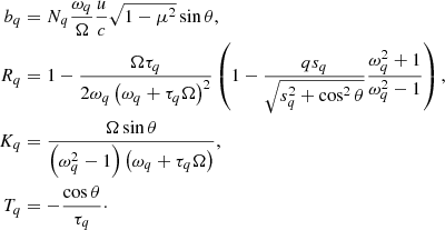 $$ \begin{aligned} b_q&= N_q{\omega _q\over \Omega }{u\over c}\sqrt{1-\mu ^{2}}\sin \theta , \nonumber \\ R_q&= 1-{\Omega \tau _q\over 2\omega _q\left(\omega _q+\tau _q\Omega \right)^2} \left(1-{q s_q\over \sqrt{s_q^2+\cos ^2\theta }}{\omega _q^2+1\over \omega _q^2-1}\right), \nonumber \\ K_q&= {\Omega \sin \theta \over \left(\omega _q^2-1\right)\left(\omega _q+\tau _q\Omega \right)}, \nonumber \\ T_q&= -{\cos \theta \over \tau _q}\cdot \end{aligned} $$