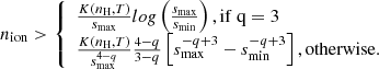 $$ \begin{aligned} n_{\rm ion} > \left\{ \begin{array}{ll} {\frac{K \left(n_{\rm H},T \right)}{s_{\rm max}} log \left(\frac{s_{\rm max}}{s_{\rm min}} \right), \mathrm{if~q} = 3} \\ {\frac{K \left(n_{\rm H},T \right)}{s_{\rm max}^{4-q}} \frac{4-q}{3-q} \left[s_{\rm max}^{-q+3}-s_{\rm min}^{-q+3} \right], \mathrm{otherwise}.} \end{array}\right. \end{aligned} $$