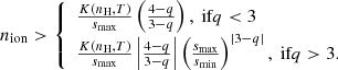 $$ \begin{aligned} n_{\rm ion} > \left\{ \begin{array}{ll} \frac{K \left(n_{\rm H},T \right)}{s_{\rm max}} \left(\frac{4-q}{3-q} \right), \text{ if} q < 3 \\ \frac{K \left(n_{\rm H},T \right)}{s_{\rm max}} \left|\frac{4-q}{3-q}\right| \left(\frac{s_{\rm max}}{s_{\rm min}} \right)^{|3-q|}, \text{ if} q > 3. \end{array} \right. \end{aligned} $$