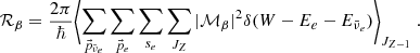 $$ \begin{aligned} \mathcal {R}_{\beta }&= \frac{2\pi }{\hbar } \Biggl \langle \sum _{\vec{p}_{\bar{\nu }_e}} \sum _{\vec{p}_e} \sum _{s_e} \sum _{J_{Z}} |\mathcal {M}_{\beta }|^2 \delta (W -E_e - E_{\bar{\nu }_e}) \Biggl \rangle _{J_{Z-1}} \;. \end{aligned} $$