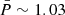 $ \bar{P} \sim 1.03 $