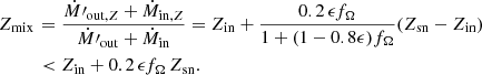 $$ \begin{aligned} Z_{\rm mix\,} &= \frac{\dot{M}{\prime }_{\mathrm{out},Z}+ \dot{M}_{\mathrm{in},Z}}{\dot{M}{\prime }_{\rm out}+\dot{M}_{\rm in}} = Z_{{\mathrm{in} }} + \frac{0.2\, \epsilon f_{\Omega }}{1 + (1 - 0.8 \epsilon ) f_{\Omega }} (Z_{{\mathrm{sn} }} - Z_{{\mathrm{in} }}) \nonumber \\& < Z_{{\mathrm{in} }} + 0.2\, \epsilon f_{\Omega }\, Z_{{\mathrm{sn} }}. \end{aligned} $$