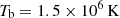 $ T_{\mathrm{b}} = 1.5\times 10^6\rm\, K $