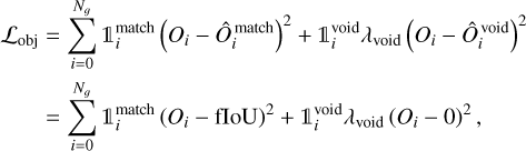 $\matrix{ {{{\cal L}_{{\rm{obj}}}} = \mathop \sum \limits_{i = 0}^{{N_g}} _i^{{\rm{match}}}{{\left( {{O_i} - \hat O_i^{{\rm{match}}}} \right)}^2} + _i^{{\rm{void}}}{\lambda _{{\rm{void}}}}{{\left( {{O_i} - \hat O_i^{{\rm{void}}}} \right)}^2}} \hfill \cr {\,\,\,\,\,\,\,\,\,\,\, = \mathop \sum \limits_{i = 0}^{{N_g}} _i^{{\rm{match}}}{{\left( {{O_i} - {\rm{floU}}} \right)}^2} + _i^{{\rm{void}}}{\lambda _{{\rm{void}}}}{{\left( {{O_i} - 0} \right)}^2},} \hfill \cr } $