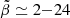 $ \tilde{\beta} \simeq 2{-}24 $