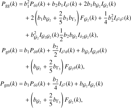 $\eqalign{ & {P_{{\rm{gg}}}}(k) = b_1^2{P_{\delta \delta }}(k) + {b_2}{b_1}{I_{{\delta ^2}}}(k) + 2{b_1}{b_{{{\cal G}_2}}}{I_{{{\cal G}_2}}}(k) \cr & & + 2\left( {{b_1}{b_{{{\cal G}_2}}} + {2 \over 5}{b_1}{b_{{\Gamma _3}}}} \right){F_{{{\cal G}_2}}}(k) + {1 \over 4}b_2^2{I_{{\delta ^2}{\delta ^2}}}(k) \cr & & + b_{{{\cal G}_2}}^2{I_{{{\cal G}_2}{G_2}}}(k){1 \over 2}{b_2}{b_{{{\cal G}_2}}}{I_{{\delta _2}{G_2}}}(k), \cr & {P_{{\rm{g}}\theta }}(k) = {b_1}{P_{\delta \theta }}(k) + {{{b_2}} \over 2}{I_{{\delta ^2}\theta }}(k) + {b_{{{\cal G}_2}}}{I_{{{\cal G}_2}\theta }}(k) \cr & & + \left( {{b_{{{\cal G}_2}}} + {2 \over 5}{b_{{\Gamma _3}}}} \right){F_{{{\cal G}_2}\theta }}(k) \cr & {P_{{\rm{gm}}}}(k) = {b_1}{P_{\delta \delta }}(k) + {{{b_2}} \over 4}{I_{{\delta ^2}}}(k) + {b_{{{\cal G}_2}}}{I_{{G_2}}}(k) \cr & & + \left( {{b_{{{\cal G}_2}}} + {2 \over 5}{b_{{\Gamma _3}}}} \right){F_{{{\cal G}_2}}}(k), \cr} $