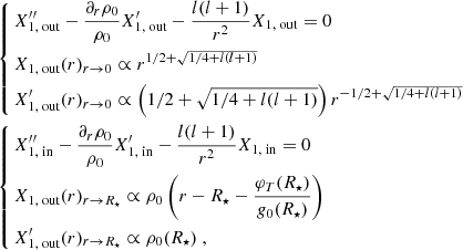 $$ \begin{aligned} \begin{aligned}&\left\{ \begin{aligned}&X_{1, \text{ out}}^{\prime \prime }-\frac{\partial _r \rho _0}{\rho _0} X_{1, \text{ out}}^{\prime }-\frac{l(l+1)}{r^2} X_{1, \text{ out}} = 0 \\&X_{1, \text{ out}}(r)_{r\rightarrow 0} \propto r^{1/2+\sqrt{1/4+l(l+1)}} \\&X_{1, \text{ out}}^{\prime }(r)_{r\rightarrow 0} \propto \left(1/2+\sqrt{1/4+l(l+1)}\right) r^{-1/2+\sqrt{1/4+l(l+1)}} \end{aligned}\right.\\&\left\{ \begin{aligned}&X_{1, \text{ in}}^{\prime \prime }-\frac{\partial _r \rho _0}{\rho _0} X_{1, \text{ in}}^{\prime }-\frac{l(l+1)}{r^2} X_{1, \text{ in}} = 0 \\&X_{1, \text{ out}}(r)_{r\rightarrow R_\star } \propto \rho _0\left(r-R_\star -\frac{\varphi _T(R_\star )}{g_0(R_\star )}\right) \\&X_{1, \text{ out}}^{\prime }(r)_{r\rightarrow R_\star } \propto \rho _0(R_\star )\ , \end{aligned}\right. \end{aligned} \end{aligned} $$
