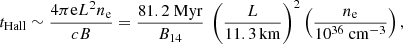 $$ \begin{aligned} t_{\rm Hall} \sim {4\pi \mathrm{e} L^{2} n_{\rm e} \over cB} = {81.2\ \mathrm{Myr}\over B_{14}}\ \left({L\over 11.3\,\mathrm{km}}\right)^2\left({n_{\rm e}\over 10^{36}\ \mathrm{cm^{-3}}}\right), \end{aligned} $$