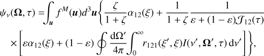 $\eqalign{ & {\psi _v}({\bf{\Omega }},\tau ) = \int_{\bf{u}} {{f^M}} ({\bf{u}}){d^3}{\bf{u}}\left\{ {{\zeta \over {1 + \zeta }}{\alpha _{12}}(\xi ) + {1 \over {1 + \zeta }}{1 \over {\varepsilon + (1 - \varepsilon ){{\cal J}_{12}}(\tau )}}} \right. \cr & & \left. { \times \left[ {\varepsilon {\alpha _{12}}(\xi ) + (1 - \varepsilon )\oint {{{{\rm{d}}{\Omega ^\prime }} \over {4\pi }}} \int_0^\infty {{r_{121}}} \left( {{\xi ^\prime },\xi } \right)I\left( {{v^\prime },{{\bf{\Omega }}^\prime },\tau } \right){\rm{d}}{v^\prime }} \right]} \right\}, \cr} $